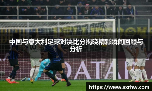 中国与意大利足球对决比分揭晓精彩瞬间回顾与分析