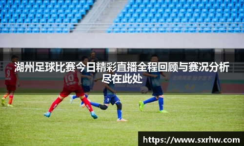 湖州足球比赛今日精彩直播全程回顾与赛况分析尽在此处