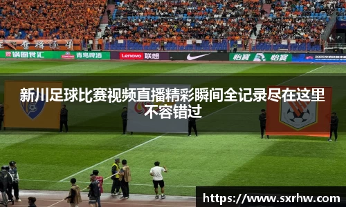 新川足球比赛视频直播精彩瞬间全记录尽在这里不容错过