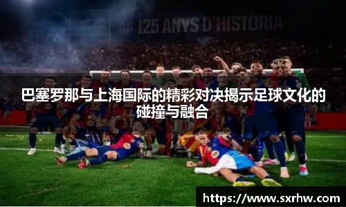 巴塞罗那与上海国际的精彩对决揭示足球文化的碰撞与融合